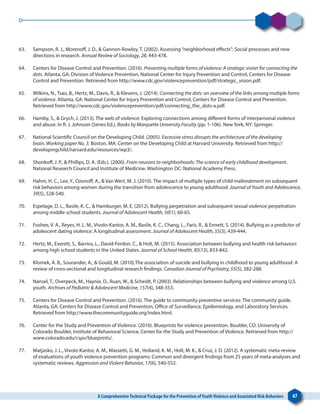 A ComprehensiveTechnical Package for the Prevention ofYouthViolence and Associated Risk Behaviors 47
63. 	 Sampson, R. J., Morenoff, J. D., & Gannon-Rowley, T. (2002). Assessing“neighborhood effects”: Social processes and new
directions in research. Annual Review of Sociology, 28, 443-478.
64. 	 Centers for Disease Control and Prevention. (2016). Preventing multiple forms of violence: A strategic vision for connecting the
dots. Atlanta, GA: Division of Violence Prevention, National Center for Injury Prevention and Control, Centers for Disease
Control and Prevention. Retrieved from http://www.cdc.gov/violenceprevention/pdf/strategic_vision.pdf.
65. 	 Wilkins, N., Tsao, B., Hertz, M., Davis, R., & Klevens, J. (2014). Connecting the dots: an overview of the links among multiple forms
of violence. Atlanta, GA: National Center for Injury Prevention and Control, Centers for Disease Control and Prevention.
Retrieved from http://www.cdc.gov/violenceprevention/pdf/connecting_the_dots-a.pdf.
66. 	 Hamby, S., & Grych, J. (2013). The web of violence: Exploring connections among different forms of interpersonal violence
and abuse. In R. J. Johnson (Series Ed.), Books by Marquette University Faculty (pp. 1-106). New York, NY: Springer.
67. 	 National Scientific Council on the Developing Child. (2005). Excessive stress disrupts the architecture of the developing
brain. Working paper No. 3. Boston, MA: Center on the Developing Child at Harvard University. Retrieved from http://
developingchild.harvard.edu/resources/wp3/.
68. 	 Shonkoff, J. P., & Phillips, D. A. (Eds.). (2000). From neurons to neighborhoods: The science of early childhood development.
National Research Council and Institute of Medicine. Washington DC: National Academy Press.
69. 	 Hahm, H. C., Lee, Y., Ozonoff, A., & Van Wert, M. J. (2010). The impact of multiple types of child maltreatment on subsequent
risk behaviors among women during the transition from adolescence to young adulthood. Journal of Youth and Adolescence,
39(5), 528-540.
70. 	 Espelage, D. L., Basile, K. C., & Hamburger, M. E. (2012). Bullying perpetration and subsequent sexual violence perpetration
among middle school students. Journal of Adolescent Health, 50(1), 60-65.
71. 	 Foshee, V. A., Reyes, H. L. M., Vivolo-Kantor, A. M., Basile, K. C., Chang, L., Faris, R., & Ennett, S. (2014). Bullying as a predictor of
adolescent dating violence: A longitudinal assessment. Journal of Adolescent Health, 55(3), 439-444.
72. 	 Hertz, M., Everett, S., Barrios, L., David-Ferdon, C., & Holt, M. (2015). Association between bullying and health risk behaviors
among high school students in the United States. Journal of School Health, 85(12), 833-842.
73. 	 Klomek, A. B., Sourander, A., & Gould, M. (2010).The association of suicide and bullying in childhood to young adulthood: A
review of cross-sectional and longitudinal research findings. Canadian Journal of Psychiatry, 55(5), 282-288.
74. 	 Nansel, T., Overpeck, M., Haynie, D., Ruan, W., & Scheidt, P. (2003). Relationships between bullying and violence among U.S.
youth. Archives of Pediatric & Adolescent Medicine, 157(4), 348-353.
75. 	 Centers for Disease Control and Prevention. (2016). The guide to community preventive services: The community guide.
Atlanta, GA: Centers for Disease Control and Prevention, Office of Surveillance, Epidemiology, and Laboratory Services.
Retrieved from http://www.thecommunityguide.org/index.html.
76. 	 Center for the Study and Prevention of Violence. (2016). Blueprints for violence prevention. Boulder, CO: University of
Colorado Boulder, Institute of Behavioral Science, Center for the Study and Prevention of Violence. Retrieved from http://
www.colorado.edu/cspv/blueprints/.
77. 	 Matjasko, J. L., Vivolo-Kantor, A. M., Massetti, G. M., Holland, K. M., Holt, M. K., & Cruz, J. D. (2012). A systematic meta-review
of evaluations of youth violence prevention programs: Common and divergent findings from 25 years of meta-analyses and
systematic reviews. Aggression and Violent Behavior, 17(6), 540-552.
 