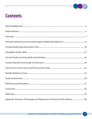 A ComprehensiveTechnical Package for the Prevention ofYouthViolence and Associated Risk Behaviors 3
Contents
Acknowledgements............................................................................................................................................... 5
Partner Review......................................................................................................................................................... 5
Overview.................................................................................................................................................................... 7
Promote Family Environments that Support Healthy Development.................................................15
Provide Quality Education Early in Life..........................................................................................................18
Strengthen Youth’s Skills ....................................................................................................................................21
Connect Youth to Caring Adults and Activities..........................................................................................25
Create Protective Community Environments.............................................................................................29
Intervene to Lessen Harms and Prevent Future Risk................................................................................33
Benefits Relative to Costs...................................................................................................................................37
Sector Involvement..............................................................................................................................................39
Monitoring and Evaluation................................................................................................................................41
Conclusion...............................................................................................................................................................42
References................................................................................................................................................................43
Appendix: Summary of Strategies and Approaches to Prevent Youth Violence............................60
 