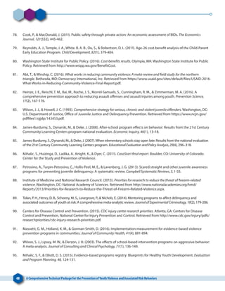 48 A ComprehensiveTechnical Package for the Prevention ofYouthViolence and Associated Risk Behaviors
78. 	 Cook, P., & MacDonald, J. (2011). Public safety through private action: An economic assessment of BIDs. The Economics
Journal, 121(552), 445-462.
79. 	 Reynolds, A. J., Temple, J. A., White. B. A. B., Ou, S., & Robertson, D. L. (2011). Age-26 cost-benefit analysis of the Child-Parent
Early Education Program. Child Development, 82(1), 379-404.
80. 	 Washington State Institute for Public Policy. (2016). Cost-benefits results. Olympia, WA: Washington State Institute for Public
Policy. Retrieved from http://www.wsipp.wa.gov/BenefitCost.
81. 	 Abt, T., & Winship, C. (2016). What works in reducing community violence: A meta-review and field study for the northern
triangle. Bethesda, MD: Democracy International, Inc. Retrieved from https://www.usaid.gov/sites/default/files/USAID-2016-
What-Works-in-Reducing-Community-Violence-Final-Report.pdf.
82. 	 Heinze, J. E., Reischl, T. M., Bai, M., Roche, J. S., Morrel-Samuels, S., Cunningham, R. M., & Zimmerman, M. A. (2016). A
comprehensive prevention approach to reducing assault offenses and assault injuries among youth. Prevention Science,
17(2), 167-176.
83. 	 Wilson, J. J., & Howell, J. C. (1993). Comprehensive strategy for serious, chronic and violent juvenile offenders. Washington, DC:
U.S. Department of Justice, Office of Juvenile Justice and Delinquency Prevention. Retrieved from https://www.ncjrs.gov/
pdffiles1/ojjdp/143453.pdf.
84. 	 James-Burdumy, S., Dynarski, M., & Deke, J. (2008). After-school program effects on behavior: Results from the 21st Century
Community Learning Centers program national evaluation. Economic Inquiry, 46(1), 13–18.
85. 	 James-Burdumy, S., Dynarski, M., & Deke, J. (2007).When elementary schools stay open late: Results from the national evaluation
of the 21st Century Community Learning Centers program. EducationalEvaluationandPolicyAnalysis,29(4), 296–318.
86. 	 Mihalic, S., Huizinga, D., Ladika, A., Knight, K., & Dyer, C. (2011). CasaStart final report. Boulder, CO: University of Colorado.
Center for the Study and Prevention of Violence.
87. 	 Petrosino, A., Turpin-Petrosino, C., Hollis-Peel, M. E., & Lavenberg, J. G. (2013). Scared straight and other juvenile awareness
programs for preventing juvenile delinquency: A systematic review. Campbell Systematic Reviews, 5,1-55.
88. 	 Institute of Medicine and National Research Council. (2013). Priorities for research to reduce the threat of firearm-related
violence. Washington, DC: National Academy of Sciences. Retrieved from http://www.nationalacademies.org/hmd/
Reports/2013/Priorities-for-Research-to-Reduce-the-Threat-of-Firearm-Related-Violence.aspx.
89. 	 Tolan, P. H., Henry, D. B., Schoeny, M. S., Lovegrove, P., & Nichols, E. (2014). Mentoring programs to affect delinquency and
associated outcomes of youth at risk: A comprehensive meta-analytic review. JournalofExperimentalCriminology,10(2),179-206.
90. 	 Centers for Disease Control and Prevention. (2015). CDC injury center research priorities. Atlanta, GA: Centers for Disease
Control and Prevention, National Center for Injury Prevention and Control. Retrieved from http://www.cdc.gov/injury/pdfs/
researchpriorities/cdc-injury-research-priorities.pdf.
91. 	 Massetti, G. M., Holland, K. M., & Gorman-Smith, D. (2016). Implementation measurement for evidence-based violence
prevention programs in communities. Journal of Community Health, 41(4), 881-894.
92. 	 Wilson, S. J., Lipsey, M. W., & Derzon, J. H. (2003). The effects of school-based intervention programs on aggressive behavior:
A meta-analysis. Journal of Consulting and Clinical Psychology, 71(1), 136-149.
93. 	 Mihalic, S. F., & Elliott, D. S. (2015). Evidence-based programs registry: Blueprints for Healthy Youth Development. Evaluation
and Program Planning, 48, 124-131.
 