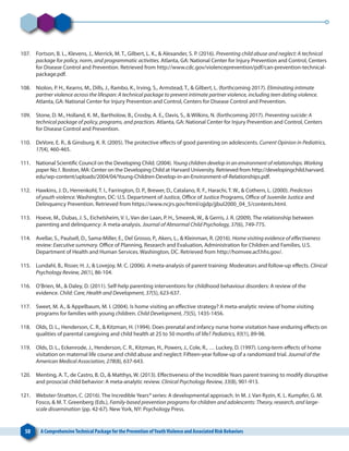 50 A ComprehensiveTechnical Package for the Prevention ofYouthViolence and Associated Risk Behaviors
107. 	 Fortson, B. L., Klevens, J., Merrick, M. T., Gilbert, L. K., & Alexander, S. P. (2016). Preventing child abuse and neglect: A technical
package for policy, norm, and programmatic activities. Atlanta, GA: National Center for Injury Prevention and Control, Centers
for Disease Control and Prevention. Retrieved from http://www.cdc.gov/violenceprevention/pdf/can-prevention-technical-
package.pdf.
108. 	 Niolon, P. H., Kearns, M., Dills, J., Rambo, K., Irving, S., Armstead, T., & Gilbert, L. (forthcoming 2017). Eliminating intimate
partner violence across the lifespan: A technical package to prevent intimate partner violence, including teen dating violence.
Atlanta, GA: National Center for Injury Prevention and Control, Centers for Disease Control and Prevention.
109. 	 Stone, D. M., Holland, K. M., Bartholow, B., Crosby, A. E., Davis, S., & Wilkins, N. (forthcoming 2017). Preventing suicide: A
technical package of policy, programs, and practices. Atlanta, GA: National Center for Injury Prevention and Control, Centers
for Disease Control and Prevention.
110. 	 DeVore, E. R., & Ginsburg, K. R. (2005). The protective effects of good parenting on adolescents. Current Opinion in Pediatrics,
17(4), 460-465.
111. 	 National Scientific Council on the Developing Child. (2004). Young children develop in an environment of relationships. Working
paper No.1. Boston, MA: Center on the Developing Child at Harvard University. Retrieved from http://developingchild.harvard.
edu/wp-content/uploads/2004/04/Young-Children-Develop-in-an-Environment-of-Relationships.pdf.
112. 	 Hawkins, J. D., Herrenkohl, T. I., Farrington, D. P., Brewer, D., Catalano, R. F., Harachi, T. W., & Cothern, L. (2000). Predictors
of youth violence. Washington, DC: U.S. Department of Justice, Office of Justice Programs, Office of Juvenile Justice and
Delinquency Prevention. Retrieved from https://www.ncjrs.gov/html/ojjdp/jjbul2000_04_5/contents.html.
113. 	 Hoeve, M., Dubas, J. S., Eichelsheim, V. I., Van der Laan, P. H., Smeenk, W., & Gerris, J. R. (2009). The relationship between
parenting and delinquency: A meta-analysis. Journal of Abnormal Child Psychology, 37(6), 749-775.
114. 	 Avellar, S., Paulsell, D., Sama-Miller, E., Del Grosso, P., Akers, L., & Kleinman, R. (2016). Home visiting evidence of effectiveness
review: Executive summary. Office of Planning, Research and Evaluation, Administration for Children and Families, U.S.
Department of Health and Human Services. Washington, DC. Retrieved from http://homvee.acf.hhs.gov/.
115. 	 Lundahl, B., Risser, H. J., & Lovejoy, M. C. (2006). A meta-analysis of parent training: Moderators and follow-up effects. Clinical
Psychology Review, 26(1), 86-104.
116. 	 O’Brien, M., & Daley, D. (2011). Self‐help parenting interventions for childhood behaviour disorders: A review of the
evidence. Child: Care, Health and Development, 37(5), 623-637.
117. 	 Sweet, M. A., & Appelbaum, M. I. (2004). Is home visiting an effective strategy? A meta‐analytic review of home visiting
programs for families with young children. Child Development, 75(5), 1435-1456.
118. 	 Olds, D. L., Henderson, C. R., & Kitzman, H. (1994). Does prenatal and infancy nurse home visitation have enduring effects on
qualities of parental caregiving and child health at 25 to 50 months of life? Pediatrics, 93(1), 89-98.
119. 	 Olds, D. L., Eckenrode, J., Henderson, C. R., Kitzman, H., Powers, J., Cole, R., … Luckey, D. (1997). Long-term effects of home
visitation on maternal life course and child abuse and neglect: Fifteen-year follow-up of a randomized trial. Journal of the
American Medical Association, 278(8), 637-643.
120. 	 Menting, A. T., de Castro, B. O., & Matthys, W. (2013). Effectiveness of the Incredible Years parent training to modify disruptive
and prosocial child behavior: A meta-analytic review. Clinical Psychology Review, 33(8), 901-913.
121. 	 Webster-Stratton, C. (2016). The Incredible Years® series: A developmental approach. In M. J. Van Ryzin, K. L. Kumpfer, G. M.
Fosco, & M. T. Greenberg (Eds.), Family-based prevention programs for children and adolescents: Theory, research, and large-
scale dissemination (pp. 42-67). New York, NY: Psychology Press.
 