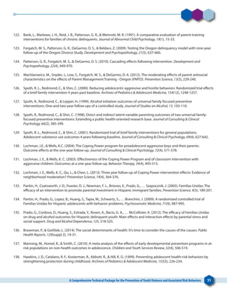 A ComprehensiveTechnical Package for the Prevention ofYouthViolence and Associated Risk Behaviors 51
122. 	 Bank, L., Marlowe, J. H., Reid, J. B., Patterson, G. R., & Weinrott, M. R. (1991). A comparative evaluation of parent-training
interventions for families of chronic delinquents. Journal of Abnormal Child Psychology, 19(1), 15-33.
123. 	 Forgatch, M. S., Patterson, G. R., DeGarmo, D. S., & Beldavs, Z. (2009). Testing the Oregon delinquency model with nine-year
follow-up of the Oregon Divorce Study. Development and Psychopathology, 21(5), 637-660.
124. 	 Patterson, G. R., Forgatch, M. S., & DeGarmo, D. S. (2010). Cascading effects following intervention. Development and
Psychopathology, 22(4), 949-970.
125. 	 Wachlarowicz, M., Snyder, J., Low, S., Forgatch, M. S., & DeGarmo, D. A. (2012). The moderating effects of parent antisocial
characteristics on the effects of Parent Management Training - Oregon (PMTO). Prevention Science, 13(3), 229-240.
126. 	 Spoth, R. L., Redmond, C., & Shin, C. (2000). Reducing adolescents’aggressive and hostile behaviors: Randomized trial effects
of a brief family intervention 4 years past baseline. Archives of Pediatrics & Adolescent Medicine, 154(12), 1248-1257.
127. 	 Spoth, R., Redmond, C., & Lepper, H. (1999). Alcohol initiation outcomes of universal family focused preventive
interventions: One-and two-year follow-ups of a controlled study. Journal of Studies on Alcohol, 13, 103-110.
128. 	 Spoth, R., Redmond, C., & Shin, C. (1998). Direct and indirect latent-variable parenting outcomes of two universal family-
focused preventive interventions: Extending a public health-oriented research base. Journal of Consulting & Clinical
Psychology, 66(2), 385-399.
129. 	 Spoth, R. L., Redmond, C., & Shin, C. (2001). Randomized trial of brief family interventions for general populations:
Adolescent substance use outcomes 4 years following baseline. Journal of Consulting & Clinical Psychology, 69(4), 627-642.
130. 	 Lochman, J.E., & Wells, K.C. (2004). The Coping Power program for preadolescent aggressive boys and their parents:
Outcome effects at the one-year follow-up. Journal of Consulting & Clinical Psychology, 72(4), 571-578.
131. 	 Lochman, J. E., & Wells, K. C. (2003). Effectiveness of the Coping Power Program and of classroom intervention with
aggressive children: Outcomes at a one-year follow-up. Behavior Therapy, 34(4), 493-515.
132. 	 Lochman, J. E., Wells, K. C., Qu, L., & Chen, L. (2013). Three year follow-up of Coping Power intervention effects: Evidence of
neighborhood moderation? Prevention Science, 14(4), 364-376.
133. 	 Pantin, H., Coatsworth, J. D., Feaster, D. J., Newman, F. L., Briones, E., Prado, G., … Szapocznik, J. (2003). Familias Unidas: The
efficacy of an intervention to promote parental investment in Hispanic immigrant families. Prevention Science, 4(3), 189-201.
134. 	 Pantin, H., Prado, G., Lopez, B., Huang, S., Tapia, M., Schwartz, S., … Branchini, J. (2009). A randomized controlled trial of
Familias Unidas for Hispanic adolescents with behavior problems. Psychosomatic Medicine, 71(9), 987-995.
135. 	 Prado, G., Cordova, D., Huang, S., Estrada, Y., Rosen, A., Bacio, G. A., … McCollister, K. (2012). The efficacy of Familias Unidas
on drug and alcohol outcomes for Hispanic delinquent youth: Main effects and interaction effects by parental stress and
social support. Drug and Alcohol Dependence, 125, S18-S25.
136. 	 Braveman, P., & Gottlieb, L. (2014). The social determinants of health: It’s time to consider the causes of the causes. Public
Health Reports, 129(suppl 2), 19-31.
137. 	 Manning, M., Homel, R., & Smith, C. (2010). A meta-analysis of the effects of early developmental prevention programs in at-
risk populations on non-health outcomes in adolescence. Children and Youth Services Review, 32(4), 506-519.
138. 	 Hawkins, J. D., Catalano, R. F., Kosterman, R., Abbott, R., & Hill, K. G. (1999). Preventing adolescent health-risk behaviors by
strengthening protection during childhood. Archives of Pediatrics & Adolescent Medicine, 153(3), 226-234.
 