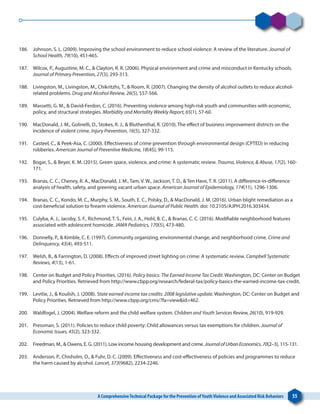 A ComprehensiveTechnical Package for the Prevention ofYouthViolence and Associated Risk Behaviors 55
186. 	 Johnson, S. L. (2009). Improving the school environment to reduce school violence: A review of the literature. Journal of
School Health, 79(10), 451-465.
187. 	 Wilcox, P., Augustine, M. C., & Clayton, R. R. (2006). Physical environment and crime and misconduct in Kentucky schools.
Journal of Primary Prevention, 27(3), 293-313.
188. 	 Livingston, M., Livingston, M., Chikritzhs, T., & Room, R. (2007). Changing the density of alcohol outlets to reduce alcohol-
related problems. Drug and Alcohol Review, 26(5), 557-566.
189. 	 Massetti, G. M., & David-Ferdon, C. (2016). Preventing violence among high-risk youth and communities with economic,
policy, and structural strategies. Morbidity and Mortality Weekly Report, 65(1), 57-60.
190. 	 MacDonald, J. M., Golinelli, D., Stokes, R. J., & Bluthenthal, R. (2010). The effect of business improvement districts on the
incidence of violent crime. Injury Prevention, 16(5), 327-332.
191. 	 Casteel, C., & Peek-Asa, C. (2000). Effectiveness of crime prevention through environmental design (CPTED) in reducing
robberies. American Journal of Preventive Medicine, 18(4S), 99-115.
192. 	 Bogar, S., & Beyer, K. M. (2015). Green space, violence, and crime: A systematic review. Trauma, Violence, & Abuse, 17(2), 160-
171.
193. 	 Branas, C. C., Cheney, R. A., MacDonald, J. M., Tam, V. W., Jackson, T. D., & Ten Have, T. R. (2011). A difference-in-difference
analysis of health, safety, and greening vacant urban space. American Journal of Epidemiology, 174(11), 1296-1306.
194. 	 Branas, C. C., Kondo, M. C., Murphy, S. M., South, E. C., Polsky, D., & MacDonald, J. M. (2016). Urban blight remediation as a
cost-beneficial solution to firearm violence. American Journal of Public Health. doi: 10.2105/AJPH.2016.303434.
195. 	 Culyba, A. J., Jacoby, S. F., Richmond, T. S., Fein, J. A., Hohl, B. C., & Branas, C. C. (2016). Modifiable neighborhood features
associated with adolescent homicide. JAMA Pediatrics, 170(5), 473-480.
196. 	 Donnelly, P., & Kimble, C. E. (1997). Community organizing, environmental change, and neighborhood crime. Crime and
Delinquency, 43(4), 493-511.
197. 	 Welsh, B., & Farrington, D. (2008). Effects of improved street lighting on crime: A systematic review. Campbell Systematic
Reviews, 4(13), 1-61.
198. 	 Center on Budget and Policy Priorities. (2016). Policy basics: The Earned Income Tax Credit. Washington, DC: Center on Budget
and Policy Priorities. Retrieved from http://www.cbpp.org/research/federal-tax/policy-basics-the-earned-income-tax-credit.
199. 	 Levitie, J., & Koulish, J. (2008). State earned income tax credits: 2008 legislative update. Washington, DC: Center on Budget and
Policy Priorities. Retrieved from http://www.cbpp.org/cms/?fa=view&id=462.
200. 	 Waldfogel, J. (2004). Welfare reform and the child welfare system. Children and Youth Services Review, 26(10), 919-929.
201. 	 Pressman, S. (2011). Policies to reduce child poverty: Child allowances versus tax exemptions for children. Journal of
Economic Issues, 45(2), 323-332.
202. 	 Freedman, M., & Owens, E. G. (2011). Low income housing development and crime. JournalofUrbanEconomics, 70(2–3), 115-131.
203. 	 Anderson, P., Chisholm, D., & Fuhr, D. C. (2009). Effectiveness and cost-effectiveness of policies and programmes to reduce
the harm caused by alcohol. Lancet, 373(9682), 2234-2246.
 