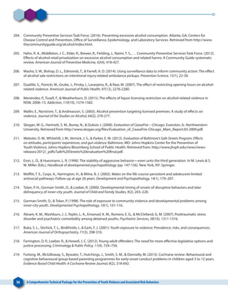 56 A ComprehensiveTechnical Package for the Prevention ofYouthViolence and Associated Risk Behaviors
204. 	 Community Preventive Services Task Force. (2016). Preventing excessive alcohol consumption. Atlanta, GA: Centers for
Disease Control and Prevention, Office of Surveillance, Epidemiology, and Laboratory Services. Retrieved from http://www.
thecommunityguide.org/alcohol/index.html.
205. 	 Hahn, R. A., Middleton, J. C., Elder, R., Brewer, R., Fielding, J., Naimi, T. S., … Community Preventive Services Task Force. (2012).
Effects of alcohol retail privatization on excessive alcohol consumption and related harms: A Community Guide systematic
review. American Journal of Preventive Medicine, 42(4), 418-427.
206. 	 Masho, S. W., Bishop, D. L., Edmonds, T., & Farrell, A. D. (2014). Using surveillance data to inform community action: The effect
of alcohol sale restrictions on intentional injury-related ambulance pickups. Prevention Science, 15(1), 22-30.
207. 	 Duailibi, S., Ponicki, W., Grube, J., Pinsky, I., Laranjeira, R., & Raw, M. (2007). The effect of restricting opening hours on alcohol-
related violence. American Journal of Public Health, 97(12), 2276-2280.
208. 	 Menéndez, P., Tusell, F., & Weatherburn, D. (2015). The effects of liquor licensing restriction on alcohol‐related violence in
NSW, 2008–13. Addiction, 110(10), 1574-1582.
209. 	 Wallin, E., Norstrom, T., & Andreasson, S. (2003). Alcohol prevention targeting licensed premises: A study of effects on
violence. Journal of the Studies on Alcohol, 64(2), 270-277.
210. 	 Skogan, W. G., Hartnett, S. M., Bump, N., & Dubois J. (2008). Evaluation of CeaseFire—Chicago. Evanston, IL: Northwestern
University. Retrieved from http://www.skogan.org/files/Evaluation_of_CeaseFire-Chicago_Main_Report.03-2009.pdf.
211. 	 Webster, D. W., Whitehill, J. M., Vernick, J. S., & Parker, E. M. (2012). Evaluation of Baltimore’s Safe Streets Program: Effects
on attitudes, participants’ experiences, and gun violence. Baltimore, MD: Johns Hopkins Center for the Prevention of
Youth Violence, Johns Hopkins Bloomberg School of Public Health. Retrieved from: http://www.jhsph.edu/news/news-
releases/2012/_pdfs/Safe%20Streets%20evaluation%20final.pdf.
212. 	 Eron, L. D., & Huesmann, L. R. (1990). The stability of aggressive behavior—even unto the third generation. In M. Lewis & S.
M. Miller (Eds.), Handbook of developmental psychopathology (pp. 147-156). New York, NY: Springer.
213. 	 Moffitt, T. E., Caspi, A., Harrington, H., & Milne, B. J. (2002). Males on the life-course-persistent and adolescent-limited
antisocial pathways: Follow-up at age 26 years. Development and Psychopathology, 14(1), 179–207.
214. 	 Tolan, P. H., Gorman-Smith, D., & Loeber, R. (2000). Developmental timing of onsets of disruptive behaviors and later
delinquency of inner-city youth. Journal of Child and Family Studies, 9(2), 203–220.
215. 	 Gorman-Smith, D., & Tolan, P. (1998). The role of exposure to community violence and developmental problems among
inner-city youth. Developmental Psychopathology, 10(1), 101-116.
216. 	 Abram, K. M., Washburn, J. J., Teplin, L. A., Emanuel, K. M., Romero, E. G., & McClelland, G. M. (2007). Posttraumatic stress
disorder and psychiatric comorbidity among detained youths. Psychiatric Services, 58(10), 1311-1316.
217. 	 Buka, S. L., Stichick, T. L., Birdthistle, I., & Earls, F. J. (2001). Youth exposure to violence: Prevalence, risks, and consequences.
American Journal of Orthopsychiatry, 71(3), 298-310.
218. 	 Farrington, D. P., Loeber, R., & Howell, J. C. (2012). Young adult offenders: The need for more effective legislative options and
justice processing. Criminology & Public Policy, 11(4), 729–750.
219. 	 Furlong, M., McGilloway, S., Bywater, T., Hutchings, J., Smith, S. M., & Donnelly, M. (2013). Cochrane review: Behavioural and
cognitive‐behavioural group‐based parenting programmes for early‐onset conduct problems in children aged 3 to 12 years.
Evidence‐Based Child Health: A Cochrane Review Journal, 8(2), 318-692.
 