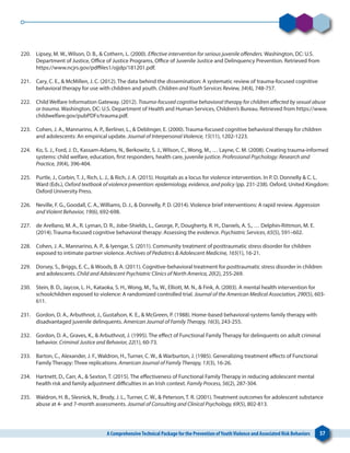A ComprehensiveTechnical Package for the Prevention ofYouthViolence and Associated Risk Behaviors 57
220. 	 Lipsey, M. W., Wilson, D. B., & Cothern, L. (2000). Effective intervention for serious juvenile offenders. Washington, DC: U.S.
Department of Justice, Office of Justice Programs, Office of Juvenile Justice and Delinquency Prevention. Retrieved from
https://www.ncjrs.gov/pdffiles1/ojjdp/181201.pdf.
221. 	 Cary, C. E., & McMillen, J. C. (2012). The data behind the dissemination: A systematic review of trauma-focused cognitive
behavioral therapy for use with children and youth. Children and Youth Services Review, 34(4), 748-757.
222. 	 Child Welfare Information Gateway. (2012). Trauma-focused cognitive behavioral therapy for children affected by sexual abuse
or trauma. Washington, DC: U.S. Department of Health and Human Services, Children’s Bureau. Retrieved from https://www.
childwelfare.gov/pubPDFs/trauma.pdf.
223. 	 Cohen, J. A., Mannarino, A. P., Berliner, L., & Deblinger, E. (2000). Trauma-focused cognitive behavioral therapy for children
and adolescents: An empirical update. Journal of Interpersonal Violence, 15(11), 1202-1223.
224. 	 Ko, S. J., Ford, J. D., Kassam-Adams, N., Berkowitz, S. J., Wilson, C., Wong, M., … Layne, C. M. (2008). Creating trauma-informed
systems: child welfare, education, first responders, health care, juvenile justice. Professional Psychology: Research and
Practice, 39(4), 396-404.
225. 	 Purtle, J., Corbin, T. J., Rich, L. J., & Rich, J. A. (2015). Hospitals as a locus for violence intervention. In P. D. Donnelly & C. L.
Ward (Eds.), Oxford textbook of violence prevention: epidemiology, evidence, and policy (pp. 231-238). Oxford, United Kingdom:
Oxford University Press.
226. 	 Neville, F. G., Goodall, C. A., Williams, D. J., & Donnelly, P. D. (2014). Violence brief interventions: A rapid review. Aggression
and Violent Behavior, 19(6), 692-698.
227. 	 de Arellano, M. A., R. Lyman, D. R., Jobe-Shields, L., George, P., Dougherty, R. H., Daniels, A. S., … Delphin-Rittmon, M. E.
(2014). Trauma-focused cognitive behavioral therapy: Assessing the evidence. Psychiatric Services, 65(5), 591–602.
228. 	 Cohen, J. A., Mannarino, A. P., & Iyengar, S. (2011). Community treatment of posttraumatic stress disorder for children
exposed to intimate partner violence. Archives of Pediatrics & Adolescent Medicine, 165(1), 16-21.
229. 	 Dorsey, S., Briggs, E. C., & Woods, B. A. (2011). Cognitive-behavioral treatment for posttraumatic stress disorder in children
and adolescents. Child and Adolescent Psychiatric Clinics of North America, 20(2), 255-269.
230. 	 Stein, B. D., Jaycox, L. H., Kataoka, S. H., Wong, M., Tu, W., Elliott, M. N., & Fink, A. (2003). A mental health intervention for
schoolchildren exposed to violence: A randomized controlled trial. Journal of the American Medical Association, 290(5), 603-
611.
231. 	 Gordon, D. A., Arbuthnot, J., Gustafson, K. E., & McGreen, P. (1988). Home-based behavioral-systems family therapy with
disadvantaged juvenile delinquents. American Journal of Family Therapy, 16(3), 243-255.
232. 	 Gordon, D. A., Graves, K., & Arbuthnot, J. (1995). The effect of Functional Family Therapy for delinquents on adult criminal
behavior. Criminal Justice and Behavior, 22(1), 60-73.
233. 	 Barton, C., Alexander, J. F., Waldron, H., Turner, C. W., & Warburton, J. (1985). Generalizing treatment effects of Functional
Family Therapy: Three replications. American Journal of Family Therapy, 13(3), 16-26.
234. 	 Hartnett, D., Carr, A., & Sexton, T. (2015). The effectiveness of Functional Family Therapy in reducing adolescent mental
health risk and family adjustment difficulties in an Irish context. Family Process, 56(2), 287-304.
235. 	 Waldron, H. B., Slesnick, N., Brody, J. L., Turner, C. W., & Peterson, T. R. (2001). Treatment outcomes for adolescent substance
abuse at 4- and 7-month assessments. Journal of Consulting and Clinical Psychology, 69(5), 802-813.
 