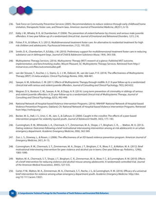 58 A ComprehensiveTechnical Package for the Prevention ofYouthViolence and Associated Risk Behaviors
236. 	 Task Force on Community Preventive Services (2005). Recommendations to reduce violence through early childhood home
visitation, therapeutic foster care, and firearm laws. American Journal of Preventative Medicine, 28(251), 6-10.
237. 	 Eddy J. M., Whaley, R. B., & Chamberlain, P. (2004). The prevention of violent behavior by chronic and serious male juvenile
offenders: A two-year follow-up of a randomized clinical trial. Journal of Emotional and Behavioral Disorders, 12(1), 2-8.
238. 	 Fisher, P. A., & Gilliam, K. S. (2012). Multidimensional treatment foster care: An alternative to residential treatment for high
risk children and adolescents. Psychosocial Intervention, 21(2), 195-203.
239. 	 Smith, D. K., Chamberlain, P., & Eddy, J. M. (2010). Preliminary support for multidimensional treatment foster care in reducing
substance use in delinquent boys. Journal of Child & Adolescent Substance Abuse, 19(4), 343-358.
240. 	 Multisystemic Therapy Services. (2016). Multisystemic Therapy (MST) research at a glance: Published MST outcome,
implementation, and benchmarking studies. Mount Pleasant, SC: Multisystemic Therapy Services. Retrieved from http://
mstservices.com/files/outcomestudies.pdf.
241. 	 van der Stouwe, T., Asscher, J. J., Stams, G. J. J. M., Deković, M., van der Laan, P. H. (2014). The effectiveness of Multisystemic
Therapy (MST): A meta-analysis. Clinical Psychology Review, 34(6), 468-481.
242. 	 Sawyer, A. M., & Borduin, C. M. (2011). Effects of Multisystemic Therapy through midlife: A 21.9-year follow-up to a randomized
clinical trial with serious and violent juvenile offenders. Journal of Consulting and Clinical Psychology, 79(5), 643-652.
243. 	 Wagner, D. V., Borduin, C. M., Sawyer, A. M., & Dopp, A. R. (2014). Long-term prevention of criminality in siblings of serious
and violent juvenile offenders: A 25-year follow-up to a randomized clinical trial of Multisystemic Therapy. Journal of
Consulting and Clinical Psychology, 82(3), 492-499.
244. 	 National Network of Hospital-based Violence Intervention Programs. (2016). NNHVIP: National Network of Hospital-based
Violence Prevention Programs. Oakland, CA: National Network of Hospital-based Violence Intervention Programs. Retrieved
from http://nnhvip.org/.
245. 	 Becker, M. G., Hall, J. S., Ursic, C. M., Jain, S., & Calhoun, D. (2004). Caught in the crossfire: The effects of a peer-based
intervention program for violently injured youth. Journal of Adolescent Health, 34(3), 177–183.
246. 	 Cunningham, R. M., Whiteside, L. K., Chermack, S. T., Zimmerman, M. A., Shope, J. T., Bingham, C. R., … Walton, M. A. (2013).
Dating violence: Outcomes following a brief motivational interviewing intervention among at‐risk adolescents in an urban
emergency department. Academic Emergency Medicine, 20(6), 562-569.
247. 	 Zun, L. S., Downey, L., & Rosen, J. (2006). The effectiveness of an ED-based violence prevention program. American Journal of
Emergency Medicine, 24(1), 8–13.
248. 	 Cunningham, R. M., Chermack, S. T., Zimmerman, M. A., Shope, J. T., Bingham, C. R., Blow, F. C., & Walton, M. A. (2012). Brief
motivational interviewing intervention for peer violence and alcohol use in teens: One-year follow-up. Pediatrics, 129(6),
1083-1090.
249. 	 Walton, M. A., Chermack, S. T., Shope, J. T., Bingham, C. R., Zimmerman, M. A., Blow, F. C., & Cunningham, R. M. (2010). Effects
of a brief intervention for reducing violence and alcohol misuse among adolescents: A randomized controlled trial. Journal
of the American Medical Association, 304(5), 527-535.
250. 	 Carter, P. M., Walton, M. A., Zimmerman, M. A., Chermack, S. T., Roche, J. S., & Cunningham, R. M. (2016). Efficacy of a universal
brief intervention for violence among urban emergency department youth. Academic Emergency Medicine. http://doi.
org/10.1111/acem.13021.
 