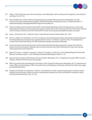 A ComprehensiveTechnical Package for the Prevention ofYouthViolence and Associated Risk Behaviors 59
251. 	 Drake, E. (2012). Reducing crime and criminal justice costs: Washington state’s evolving research approach. Justice Research
and Policy, 14(1), 97-116.
252. 	 Pew Charitable Trusts (2014). Evidence-based policymaking: A guide for effective government. Washington, DC: Pew
Center on the States and MacArthur Foundation. Retrieved from http://www.pewtrusts.org/~/media/assets/2014/11/
evidencebasedpolicymakingaguideforeffectivegovernment.pdf?la=en.
253. 	 Centers for Disease Control and Prevention (2016). The state health department’s role in the policy process: A tool for state
health department injury and violence prevention programs. Atlanta, GA: Centers for Disease Control and Prevention, National
Center for Injury Prevention and Control. Retrieved from https://www.cdc.gov/injury/pdfs/shd_policy_tool-a.pdf.
254. 	 Kania, J., & Kramer, M. (2011). Collective impact. Stanford Social Innovation Review, Winter 2011, 36-41.
255. 	 Kim, B. E., Gilman, A. B., & Hawkins, J. D. (2015). School-and community-based preventive interventions during adolescence:
Preventing delinquency through science-guided collective action. In J. Morizot, L. Kazemian (Eds.), The development of
criminal and antisocial behavior (pp. 447-460). Switzerland: Springer International Publishing.
256. 	 Centers for Disease Control and Prevention. (2016). National Violent Death Reporting System. Atlanta, GA: Centers for
Disease Control and Prevention, National Center for Injury Prevention and Control. Retrieved from http://www.cdc.gov/
violenceprevention/nvdrs/index.html.
257. 	 Brener, N. D., Kann, L., Shanklin, S., Kinchen, S., Eaton, D. K., Hawkins, J., & Flint, K. H. (2013). Methodology of the Youth Risk
Behavior Surveillance System—2013. Morbidity and Mortality Weekly Report, 62(RR-1), 1-23.
258. 	 Bureau of Justice Statistics (2016). Bureau of Justice Statistics. Washington, DC: U.S. Department of Justice, Office of Justice
Programs. Retrieved 2016 from http://www.bjs.gov.
259. 	 Office of Juvenile Justice and Delinquency Prevention. (2016). Statistical briefing book. Washington, DC: U.S. Department of
Justice, Office of Justice Programs, Office of Juvenile Justice and Delinquency Prevention. Retrieved from http://www.ojjdp.
gov/ojstatbb/about.html.
260. 	 Kingston, B., Macallao, M., Smokowski, P., Sullivan, T., & Sutherland, K. (2016). Constructing“packages”of evidence-based
programs to prevent youth violence: processes and illustrative examples from CDC’s Youth Violence Prevention Centers.
Journal of Primary Prevention, 37(2), 141-163.
 