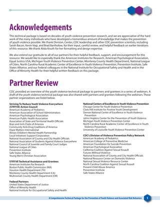 A ComprehensiveTechnical Package for the Prevention ofYouthViolence and Associated Risk Behaviors 5
Acknowledgements
This technical package is based on decades of youth violence prevention research, and we are appreciative of the hard
work of the many individuals who have developed a tremendous amount of knowledge that makes the prevention
of youth violence possible. We thank Division, Center, CDC leadership and other CDC prevention scientists, including
Sarah Bacon, Kevin Vagi, and Brad Bartholow, for their input, careful review, and helpful feedback on earlier iterations
of this resource. We thank Alida Knuth for her formatting and design expertise.
We also extend our gratitude to all of our partners for their helpful feedback, support, and encouragement for this
resource. We would like to especially thank the American Institutes for Research, American Psychological Association,
Equal Justice USA, Michigan Youth Violence Prevention Center, Monterey County Health Department, National League
of Cities, North Carolina Rural Academic Center of Excellence in Youth Violence Prevention, Prevention Institute, Safe
States Alliance, and our Federal colleagues in the National Institute for Occupational Safety and Health and in the
Office of Minority Health for their helpful written feedback on this package.
Partner Review
CDC provided an overview of the youth violence technical package to partners and grantees in a series of webinars. A
draft of the youth violence technical package was also shared with partners and grantees following the webinars.These
partner organizations are listed below.
Striving To Reduce Youth Violence Everywhere
(STRYVE) Action Council
American Academy of Pediatrics
American Association of School Administrators
American Psychological Association
American Public Health Association
Association of State and Territorial Health Officials
Boys and Girls Clubs of America
Community Anti-Drug Coalitions of America
Hope Matters International
Illinois Children’s Mental Health Partnership
Local Initiatives Support Corporation
National Association of County and City Health Officials
National Association of Students Against Violence Everywhere
National Council of Juvenile and Family Court Judges
National League of Cities
Prevention Institute
Safe States Alliance
Young Men’s Christian Association
STRYVE Technical Assistance and Grantees
American Institutes for Research
Boston Public Health Commission (MA)
Houston Health Department (TX)
Monterey County Health Department (CA)
Multnomah County Health Department (OR)
Federal Partners
United States Department of Justice
Office of Minority Health
National Institute for Occupational Safety and Health
National Centers of Excellence inYouthViolence Prevention
Chicago Center for Youth Violence Prevention
Clark-Hill Institute for Positive Youth Development
Denver National Center of Excellence in Youth Violence
Prevention
Johns Hopkins Center for the Prevention of Youth Violence
Michigan Youth Violence Prevention Center
North Carolina Rural Academic Center of Excellence in Youth
Violence Prevention
University of Louisville Youth Violence Prevention Center
CDC’s Division of Violence Prevention Policy Network
American Academy of Pediatrics
American College of Preventive Medicine
American Foundation for Suicide Prevention
American Psychological Association
California Coalition Against Sexual Assault
Futures Without Violence
National Association of County and City Health Officials
National Resource Center on Domestic Violence
National Sexual Violence Resource Center
North Carolina Coalition Against Sexual Assault
Prevent Child Abuse America
Prevention Institute
Safe States Alliance
 
