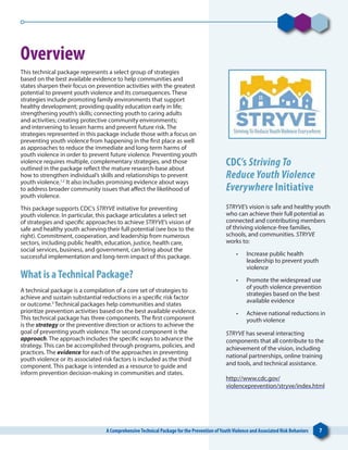 A ComprehensiveTechnical Package for the Prevention ofYouthViolence and Associated Risk Behaviors 7A ComprehensiveTechnical Package for the Prevention ofYouthViolence and Associated Risk Behaviors 7
Overview
This technical package represents a select group of strategies
based on the best available evidence to help communities and
states sharpen their focus on prevention activities with the greatest
potential to prevent youth violence and its consequences. These
strategies include promoting family environments that support
healthy development; providing quality education early in life;
strengthening youth’s skills; connecting youth to caring adults
and activities; creating protective community environments;
and intervening to lessen harms and prevent future risk. The
strategies represented in this package include those with a focus on
preventing youth violence from happening in the first place as well
as approaches to reduce the immediate and long-term harms of
youth violence in order to prevent future violence. Preventing youth
violence requires multiple, complementary strategies, and those
outlined in the package reflect the mature research-base about
how to strengthen individual’s skills and relationships to prevent
youth violence.1,2
It also includes promising evidence about ways
to address broader community issues that affect the likelihood of
youth violence.
This package supports CDC’s STRYVE initiative for preventing
youth violence. In particular, this package articulates a select set
of strategies and specific approaches to achieve STRYVE’s vision of
safe and healthy youth achieving their full potential (see box to the
right). Commitment, cooperation, and leadership from numerous
sectors, including public health, education, justice, health care,
social services, business, and government, can bring about the
successful implementation and long-term impact of this package.
What is aTechnical Package?
A technical package is a compilation of a core set of strategies to
achieve and sustain substantial reductions in a specific risk factor
or outcome.3
Technical packages help communities and states
prioritize prevention activities based on the best available evidence.
This technical package has three components. The first component
is the strategy or the preventive direction or actions to achieve the
goal of preventing youth violence. The second component is the
approach. The approach includes the specific ways to advance the
strategy. This can be accomplished through programs, policies, and
practices. The evidence for each of the approaches in preventing
youth violence or its associated risk factors is included as the third
component. This package is intended as a resource to guide and
inform prevention decision-making in communities and states.
CDC’s Striving To
Reduce Youth Violence
Everywhere Initiative
STRYVE’s vision is safe and healthy youth
who can achieve their full potential as
connected and contributing members
of thriving violence-free families,
schools, and communities. STRYVE
works to:
•	 Increase public health
leadership to prevent youth
violence
•	 Promote the widespread use
of youth violence prevention
strategies based on the best
available evidence
•	 Achieve national reductions in
youth violence
STRYVE has several interacting
components that all contribute to the
achievement of the vision, including
national partnerships, online training
and tools, and technical assistance.
http://www.cdc.gov/
violenceprevention/stryve/index.html
 