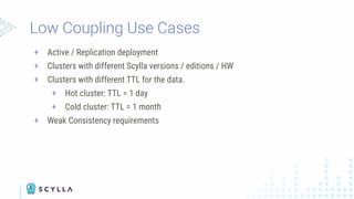 Low Coupling Use Cases
+ Active / Replication deployment
+ Clusters with different Scylla versions / editions / HW
+ Clusters with different TTL for the data.
+ Hot cluster: TTL = 1 day
+ Cold cluster: TTL = 1 month
+ Weak Consistency requirements
 