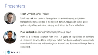 Presenters
Tzach Livyatan, VP of Product
Tzach has a 15 year career in development, system engineering and product
management. He has worked in the Telecom domain, focusing on carrier grade
systems, signalling, policy and charging applications for Oracle and others.
3
Piotr Jastrzębski, Software Development Team Lead
Piotr is a software engineer with over 12 years of experience in software
development. He worked for a hedge fund called Two Sigma on alpha/system models
execution infrastructure and for Google on Android Java Runtime and Google Search
on Android.
 