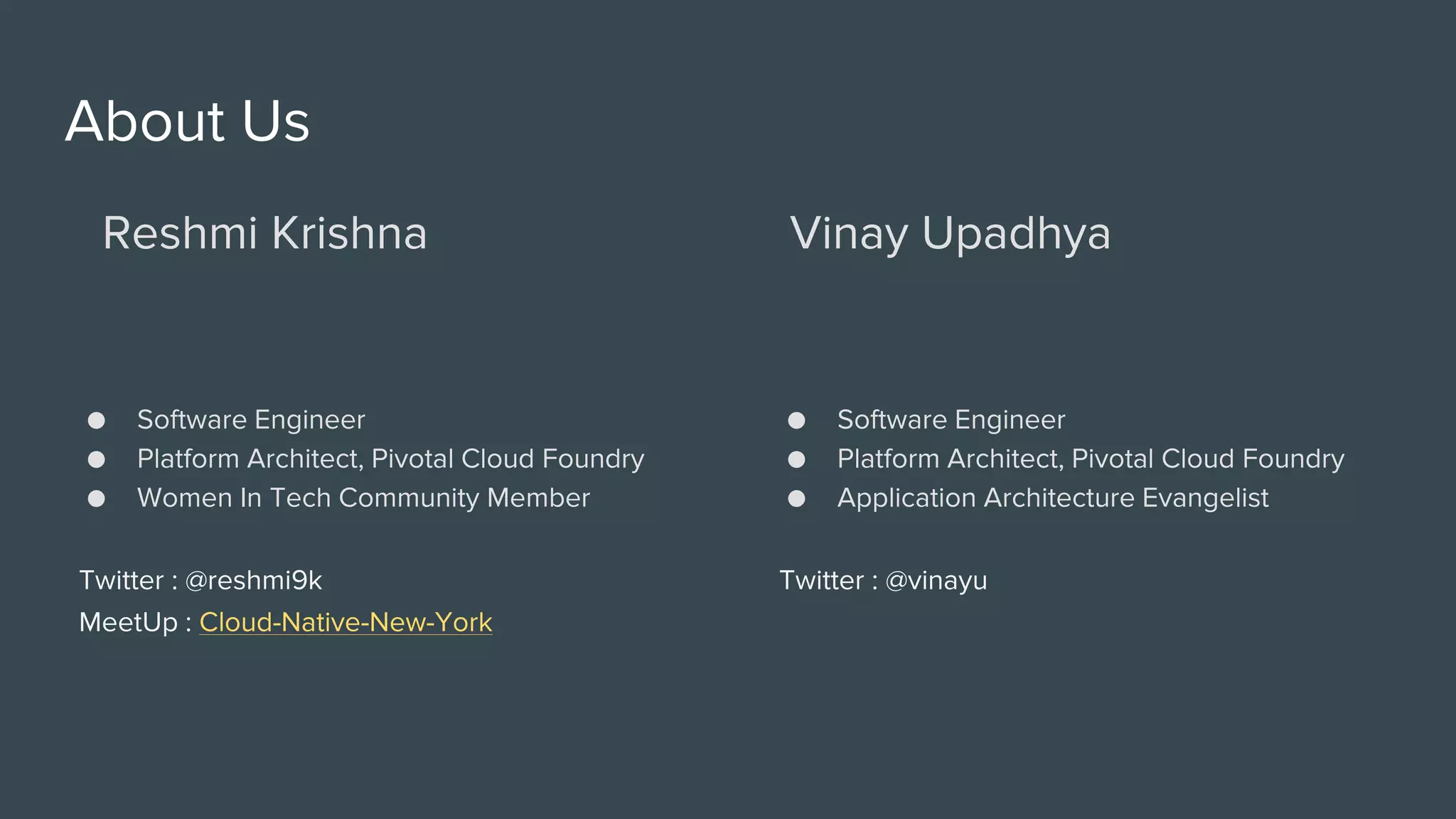 About Us
Reshmi Krishna
● Software Engineer
● Platform Architect, Pivotal Cloud Foundry
● Women In Tech Community Member
Twitter : @reshmi9k
MeetUp : Cloud-Native-New-York
Vinay Upadhya
● Software Engineer
● Platform Architect, Pivotal Cloud Foundry
● Application Architecture Evangelist
Twitter : @vinayu
 