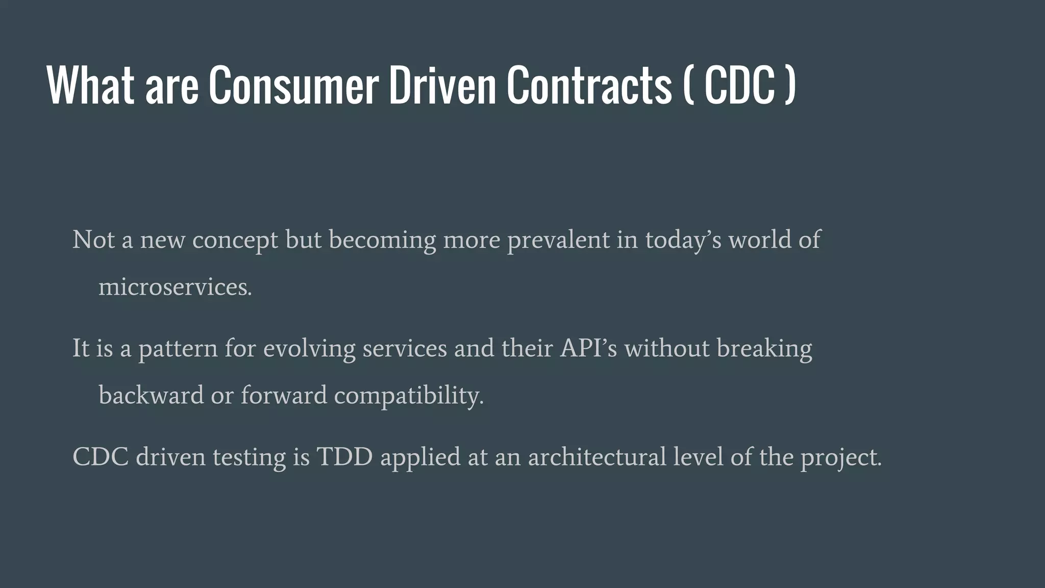 What are Consumer Driven Contracts ( CDC )
Not a new concept but becoming more prevalent in today’s world of
microservices.
It is a pattern for evolving services and their API’s without breaking
backward or forward compatibility.
CDC driven testing is TDD applied at an architectural level of the project.
 