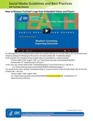 Social Media Guidelines and Best Practices
CDC YouTube Channel
How to Remove YouTube’s Logo from Embedded Videos and Players
So, although this is not a default option within the embed code box on YouTube videos, this can be done quite
simply by adding the following to the end of a YouTube embed URL: ?modestbranding=1
So for example, the standard iFrame embed code you would get for a video would be:
<iframe width="560" height="349" src="http://www.youtube.com/embed/[VIDEOID]"
frameborder="0" allowfullscreen></iframe>
In this case, you merely need to add “?modestbranding=1″ to the end of the src= tag like so:
...src="http://www.youtube.com/embed/VIDEOID?modestbranding=1"...
You would do the same, adding “?modestbranding=1” to each instance of the YouTube player URL for the old
embed code -> like this
<iframe width="560" height="349"
src="http://www.youtube.com/embed/VIDEOID?modestbranding=1&" frameborder="0"
allowfullscreen></iframe>
Last updated October 16, 2012
 