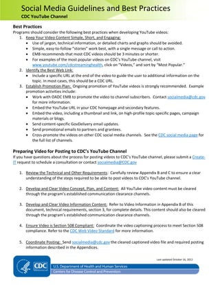 Social Media Guidelines and Best Practices
CDC YouTube Channel
Best Practices
Programs should consider the following best practices when developing YouTube videos:
1. Keep Your Video Content Simple, Short, and Engaging:
• Use of jargon, technical information, or detailed charts and graphs should be avoided.
• Simple, easy-to-follow “stories” work best, with a single message or call to action.
• EMB recommends that most CDC videos should be 3 minutes or shorter.
• For examples of the most popular videos on CDC’s YouTube channel, visit
www.youtube.com/cdcstreaminghealth, click on “Videos,” and sort by “Most Popular.”
2. Identify the Best Web Link:
• Include a specific URL at the end of the video to guide the user to additional information on the
topic. In most cases, this should be a CDC URL.
3. Establish Promotion Plan: Ongoing promotion of YouTube videos is strongly recommended. Example
promotion activities include:
• Work with OADC EMB to promote the video to channel subscribers. Contact socialmedia@cdc.gov
for more information.
• Embed the YouTube URL in your CDC homepage and secondary features.
• Embed the video, including a thumbnail and link, on high-profile topic-specific pages, campaign
materials or blogs.
• Send content-specific GovDelivery email updates.
• Send promotional emails to partners and grantees.
• Cross-promote the videos on other CDC social media channels. See the CDC social media page for
the full list of channels.
Preparing Video for Posting to CDC’s YouTube Channel
If you have questions about the process for posting videos to CDC’s YouTube channel, please submit a Create-
IT request to schedule a consultation or contact socialmedia@CDC.gov
1. Review the Technical and Other Requirements: Carefully review Appendix B and C to ensure a clear
understanding of the steps required to be able to post videos to CDC’s YouTube channel.
2. Develop and Clear Video Concept, Plan, and Content: All YouTube video content must be cleared
through the program’s established communication clearance channels.
3. Develop and Clear Video Information Content: Refer to Video Information in Appendix B of this
document, technical requirements, section 3, for complete details. This content should also be cleared
through the program’s established communication clearance channels.
4. Ensure Video is Section 508 Compliant: Coordinate the video captioning process to meet Section 508
compliance. Refer to the CDC Web Video Standard for more information.
5. Coordinate Posting: Send socialmedia@cdc.gov the cleared captioned video file and required posting
information described in the Appendices.
Last updated October 16, 2012
 