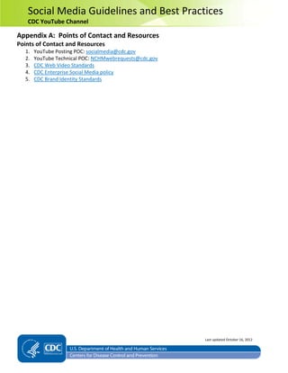 Social Media Guidelines and Best Practices
CDC YouTube Channel
Appendix A: Points of Contact and Resources
Points of Contact and Resources
1. YouTube Posting POC: socialmedia@cdc.gov
2. YouTube Technical POC: NCHMwebrequests@cdc.gov
3. CDC Web Video Standards
4. CDC Enterprise Social Media policy
5. CDC Brand Identity Standards
Last updated October 16, 2012
 