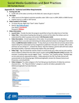 Social Media Guidelines and Best Practices
CDC YouTube Channel
Appendix B: Technical and Other Requirements
1. Existing CDC URL
• A CDC URL to the video currently on the Web site: www.cdc.gov is required.
2. File Types
• Video source at the highest resolution possible under 1GB in size in a MP4, MOV or WMV format
• Caption source in a XML or SRT format
3. Video Loaded to FTP Folder
• To access ftp site, Right-click “Start” select “Explore”
• Search: ftp://sftp.cdc.gov/
User Name: youtubecdc
Password: Zl8bBjqn
4. Video Information
• Launch Date: Provide the date the program would like to have the video live on YouTube
• Video Title: A descriptive heading describing the content of the video that allows users to
understand the video’s purpose and content. (55 Character Limit)
• Video Description: A brief explanation of the video. For promotion purposes, develop a
description that is accurate and interesting and allows potential viewers to distinguish from other
videos. (1,000 Character Limit) Example: “It may shock you to know that one of every eleven teens
reports being hit or physically hurt by a boyfriend or girlfriend in the past 12 months. Why is that
and how can we change it? In Break the Silence: Stop the Violence, parents talk with teens about
developing healthy, respectful relationships before they start dating.”
• Video Tags: Tags are keywords used by viewers to easily locate your video and are also used by
search engines to determine the video search results ranking (450 Character Limit) Example: For
example, a cooking video may be tagged “food,” “nutrition,” and “healthy eating.” Multiple tags
can be used and are separated by spaces. Videos placed on the CDC YouTube channel will
automatically list the following tags: CDCStreamingHealth; Centers for Disease Control and
Prevention, and eHealthCDC.
• Video Category: The video category is the YouTube group classification of videos by common
characteristics. . The “News & Politics” category is used for all videos uploaded to the
CDCStreamingHealth YouTube Channel:
Last updated October 16, 2012
 