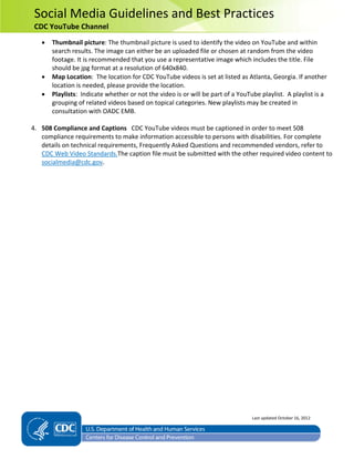 Social Media Guidelines and Best Practices
CDC YouTube Channel
• Thumbnail picture: The thumbnail picture is used to identify the video on YouTube and within
search results. The image can either be an uploaded file or chosen at random from the video
footage. It is recommended that you use a representative image which includes the title. File
should be jpg format at a resolution of 640x840.
• Map Location: The location for CDC YouTube videos is set at listed as Atlanta, Georgia. If another
location is needed, please provide the location.
• Playlists: Indicate whether or not the video is or will be part of a YouTube playlist. A playlist is a
grouping of related videos based on topical categories. New playlists may be created in
consultation with OADC EMB.
4. 508 Compliance and Captions CDC YouTube videos must be captioned in order to meet 508
compliance requirements to make information accessible to persons with disabilities. For complete
details on technical requirements, Frequently Asked Questions and recommended vendors, refer to
CDC Web Video Standards.The caption file must be submitted with the other required video content to
socialmedia@cdc.gov.
Last updated October 16, 2012
 