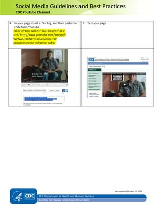 Social Media Guidelines and Best Practices
CDC YouTube Channel
4. In your page insert a Div tag, and then paste the
code from YouTube
<div><iframe width="560" height="315"
src="http://www.youtube.com/embed/-
WrWwUsKKN8" frameborder="0"
allowfullscreen></iframe></div>
5. Test your page
Last updated October 16, 2012
 