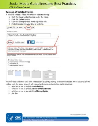 Social Media Guidelines and Best Practices
CDC YouTube Channel
Turning off related videos
In order to embed a video into another website or blog:
1. Click the Share button located under the video.
2. Click the Embed button.
3. Copy the code provided in the expanded box.
4. Paste the code into your blog or website.
You may also customize your own embeddable player by clicking on the embed code. When you click on the
embed code the space below it will expand and reveal customization options such as:
• whether or not to include related videos
• whether or not to enable privacy-enhanced mode
• whether or not to use use the old embed code
• the size
Last updated October 16, 2012
 