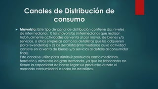  Mayorista: Este tipo de canal de distribución contiene dos niveles
de intermediarios: 1) los mayoristas (intermediarios que realizan
habitualmente actividades de venta al por mayor, de bienes y/o
servicios, a otras empresas como los detallistas que los adquieren
para revenderlos) y 2) los detallistas(intermediarios cuya actividad
consiste en la venta de bienes y/o servicios al detalle al consumidor
final).
Este canal se utiliza para distribuir productos como medicinas,
ferretería y alimentos de gran demanda, ya que los fabricantes no
tienen la capacidad de hacer llegar sus productos a todo el
mercado consumidor ni a todos los detallistas.
Canales de Distribución de
consumo
 