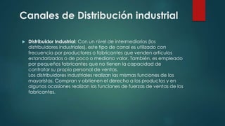  Distribuidor Industrial: Con un nivel de intermediarios (los
distribuidores industriales), este tipo de canal es utilizado con
frecuencia por productores o fabricantes que venden artículos
estandarizados o de poco o mediano valor. También, es empleado
por pequeños fabricantes que no tienen la capacidad de
contratar su propio personal de ventas.
Los distribuidores industriales realizan las mismas funciones de los
mayoristas. Compran y obtienen el derecho a los productos y en
algunas ocasiones realizan las funciones de fuerzas de ventas de los
fabricantes.
Canales de Distribución industrial
 