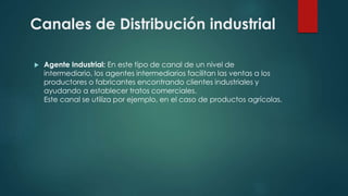  Agente Industrial: En este tipo de canal de un nivel de
intermediario, los agentes intermediarios facilitan las ventas a los
productores o fabricantes encontrando clientes industriales y
ayudando a establecer tratos comerciales.
Este canal se utiliza por ejemplo, en el caso de productos agrícolas.
Canales de Distribución industrial
 