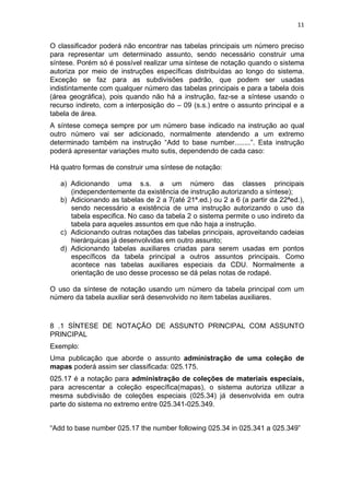 11
O classificador poderá não encontrar nas tabelas principais um número preciso
para representar um determinado assunto, sendo necessário construir uma
síntese. Porém só é possível realizar uma síntese de notação quando o sistema
autoriza por meio de instruções específicas distribuídas ao longo do sistema.
Exceção se faz para as subdivisões padrão, que podem ser usadas
indistintamente com qualquer número das tabelas principais e para a tabela dois
(área geográfica), pois quando não há a instrução, faz-se a síntese usando o
recurso indireto, com a interposição do – 09 (s.s.) entre o assunto principal e a
tabela de área.
A síntese começa sempre por um número base indicado na instrução ao qual
outro número vai ser adicionado, normalmente atendendo a um extremo
determinado também na instrução “Add to base number........”. Esta instrução
poderá apresentar variações muito sutis, dependendo de cada caso:
Há quatro formas de construir uma síntese de notação:
a) Adicionando uma s.s. a um número das classes principais
(independentemente da existência de instrução autorizando a síntese);
b) Adicionando as tabelas de 2 a 7(até 21ª.ed.) ou 2 a 6 (a partir da 22ªed.),
sendo necessário a existência de uma instrução autorizando o uso da
tabela especifica. No caso da tabela 2 o sistema permite o uso indireto da
tabela para aqueles assuntos em que não haja a instrução.
c) Adicionando outras notações das tabelas principais, aproveitando cadeias
hierárquicas já desenvolvidas em outro assunto;
d) Adicionando tabelas auxiliares criadas para serem usadas em pontos
específicos da tabela principal a outros assuntos principais. Como
acontece nas tabelas auxiliares especiais da CDU. Normalmente a
orientação de uso desse processo se dá pelas notas de rodapé.
O uso da síntese de notação usando um número da tabela principal com um
número da tabela auxiliar será desenvolvido no item tabelas auxiliares.
8 .1 SÍNTESE DE NOTAÇÃO DE ASSUNTO PRINCIPAL COM ASSUNTO
PRINCIPAL
Exemplo:
Uma publicação que aborde o assunto administração de uma coleção de
mapas poderá assim ser classificada: 025.175.
025.17 é a notação para administração de coleções de materiais especiais,
para acrescentar a coleção específica(mapas), o sistema autoriza utilizar a
mesma subdivisão de coleções especiais (025.34) já desenvolvida em outra
parte do sistema no extremo entre 025.341-025.349.
“Add to base number 025.17 the number following 025.34 in 025.341 a 025.349”
 
