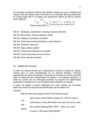 12
Ao consultar no extremo indicado pelo sistema, observa-se, que a notação para
mapas é 025.346. Deste modo, de acordo com a instrução deve-se acrescentar
ao número base 025.17 os dígitos que aparecerem depois de 025.34, ficando
assim: 025.176
Número base (025.17)
025.34 Cataloging, classification, indexing of special materials
025.341 Manuscripts, archival materials, rarities
025.342 Clipping, broadsides, pamphlets
025.343 Serial, government publications, report literature
025.344 Electronic resources
025.346 Maps, atlases, globes
025.347 Pictures and materials for projection
025.348 Sound recording and music scores
025.349 Other specials materials
8.2 ORDEM DE CITAÇÃO
A ordem da citação permite que o classificador construa a síntese de notação
usando duas ou mais características de um assunto (facetas), conforme
especificado em notas de instrução. O sucesso em construir um número da CDD
está em determinar que características se aplicam a um trabalho específico, e
então de acordo com as instruções previstas no esquema de classificação
estabelecer a seqüência em que as facetas serão dispostas na notação.
A ordem de citação é sempre detalhada com muito cuidado nas instruções
abaixo do número do esquema de classificação que se deseja usar.
Exemplo:
909.04 History with respect to ethnic and national groups
Add to base number 909.04 notation 05 - 99 from Table 5,
e.g.,
world history of Jews 909.04924; then add 0 and to the result
add
the numbers following 909 in 909.1 - 909.8, e.g., world
history
of Jews in 18th century 909.0492407
O numero 6 e resultante de
025.346, depois de retirado 025.34
 