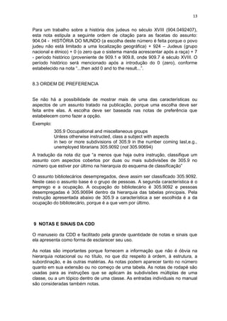 13
Para um trabalho sobre a história dos judeus no século XVIII (904.0492407),
esta nota estipula a seguinte ordem de citação para as facetas do assunto:
904.04 - HISTÓRIA DO MUNDO (a escolha deste número é feita porque o povo
judeu não está limitado a uma localização geográfica) + 924 – Judeus (grupo
nacional e étnico) + 0 (o zero que o sistema manda acrescentar após a raça) + 7
- período histórico (proveniente de 909.1 e 909.8, onde 909.7 é século XVIII. O
período histórico será mencionado após a introdução do 0 (zero), conforme
estabelecido na nota “...then add 0 and to the result...”.
8.3 ORDEM DE PREFERENCIA
Se não há a possibilidade de mostrar mais de uma das características ou
aspectos de um assunto tratado na publicação, porque uma escolha deve ser
feita entre elas. A escolha deve ser baseada nas notas de preferência que
estabelecem como fazer a opção.
Exemplo:
305.9 Occupational and miscellaneous groups
Unless otherwise instructed, class a subject with aspects
in two or more subdivisions of 305.9 in the number coming last,e.g.,
unemployed librarians 305.9092 (not 305.90694)
A tradução da nota diz que “a menos que haja outra instrução, classifique um
assunto com aspectos cobertos por duas ou mais subdivisões de 305.9 no
número que estiver por último na hierarquia do esquema de classificação”
O assunto bibliotecários desempregados, deve assim ser classificado 305.9092.
Neste caso o assunto base é o grupo de pessoas. A segunda característica é o
emprego e a ocupação. A ocupação do bibliotecário é 305.9092 e pessoas
desempregadas é 305.90694 dentro da hierarquia das tabelas principais. Pela
instrução apresentada abaixo de 305.9 a característica a ser escolhida é a da
ocupação do bibliotecário, porque é a que vem por último.
9 NOTAS E SINAIS DA CDD
O manuseio da CDD e facilitado pela grande quantidade de notas e sinais que
ela apresenta como forma de esclarecer seu uso.
As notas são importantes porque fornecem a informação que não é óbvia na
hierarquia notacional ou no título, no que diz respeito à ordem, à estrutura, a
subordinação, e às outras matérias. As notas podem aparecer tanto no número
quanto em sua extensão ou no começo de uma tabela. As notas de rodapé são
usadas para as instruções que se aplicam às subdivisões múltiplas de uma
classe, ou a um tópico dentro de uma classe. As entradas individuais no manual
são consideradas também notas.
 