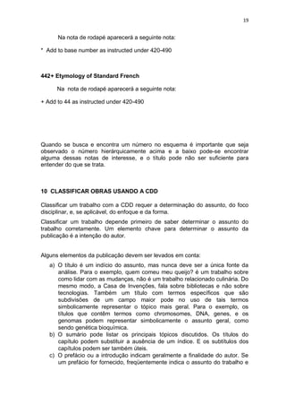 19
Na nota de rodapé aparecerá a seguinte nota:
* Add to base number as instructed under 420-490
442+ Etymology of Standard French
Na nota de rodapé aparecerá a seguinte nota:
+ Add to 44 as instructed under 420-490
Quando se busca e encontra um número no esquema é importante que seja
observado o número hierárquicamente acima e a baixo pode-se encontrar
alguma dessas notas de interesse, e o título pode não ser suficiente para
entender do que se trata.
10 CLASSIFICAR OBRAS USANDO A CDD
Classificar um trabalho com a CDD requer a determinação do assunto, do foco
disciplinar, e, se aplicável, do enfoque e da forma.
Classificar um trabalho depende primeiro de saber determinar o assunto do
trabalho corretamente. Um elemento chave para determinar o assunto da
publicação é a intenção do autor.
Alguns elementos da publicação devem ser levados em conta:
a) O título é um indício do assunto, mas nunca deve ser a única fonte da
análise. Para o exemplo, quem comeu meu queijo? é um trabalho sobre
como lidar com as mudanças, não é um trabalho relacionado culinária. Do
mesmo modo, a Casa de Invenções, fala sobre bibliotecas e não sobre
tecnologias. Também um título com termos específicos que são
subdivisões de um campo maior pode no uso de tais termos
simbolicamente representar o tópico mais geral. Para o exemplo, os
títulos que contêm termos como chromosomes, DNA, genes, e os
genomas podem representar simbolicamente o assunto geral, como
sendo genética bioquímica.
b) O sumário pode listar os principais tópicos discutidos. Os títulos do
capítulo podem substituir a ausência de um índice. E os subtítulos dos
capítulos podem ser também úteis.
c) O prefácio ou a introdução indicam geralmente a finalidade do autor. Se
um prefácio for fornecido, freqüentemente indica o assunto do trabalho e
 