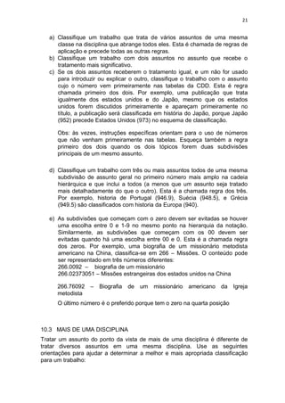 21
a) Classifique um trabalho que trata de vários assuntos de uma mesma
classe na disciplina que abrange todos eles. Esta é chamada de regras de
aplicação e precede todas as outras regras.
b) Classifique um trabalho com dois assuntos no assunto que recebe o
tratamento mais significativo.
c) Se os dois assuntos receberem o tratamento igual, e um não for usado
para introduzir ou explicar o outro, classifique o trabalho com o assunto
cujo o número vem primeiramente nas tabelas da CDD. Esta é regra
chamada primeiro dos dois. Por exemplo, uma publicação que trata
igualmente dos estados unidos e do Japão, mesmo que os estados
unidos forem discutidos primeiramente e apareçam primeiramente no
título, a publicação será classificada em história do Japão, porque Japão
(952) precede Estados Unidos (973) no esquema de classificação.
Obs: às vezes, instruções específicas orientam para o uso de números
que não venham primeiramente nas tabelas. Esqueça também a regra
primeiro dos dois quando os dois tópicos forem duas subdivisões
principais de um mesmo assunto.
d) Classifique um trabalho com três ou mais assuntos todos de uma mesma
subdivisão de assunto geral no primeiro número mais amplo na cadeia
hierárquica e que inclui a todos (a menos que um assunto seja tratado
mais detalhadamente do que o outro). Esta é a chamada regra dos três.
Por exemplo, historia de Portugal (946.9), Suécia (948.5), e Grécia
(949.5) são classificados com historia da Europa (940).
e) As subdivisões que começam com o zero devem ser evitadas se houver
uma escolha entre 0 e 1-9 no mesmo ponto na hierarquia da notação.
Similarmente, as subdivisões que começam com os 00 devem ser
evitadas quando há uma escolha entre 00 e 0. Esta é a chamada regra
dos zeros. Por exemplo, uma biografia de um missionário metodista
americano na China, classifica-se em 266 – Missões. O conteúdo pode
ser representado em três números diferentes:
266.0092 – biografia de um missionário
266.02373051 – Missões estrangeiras dos estados unidos na China
266.76092 – Biografia de um missionário americano da Igreja
metodista
O último número é o preferido porque tem o zero na quarta posição
10.3 MAIS DE UMA DISCIPLINA
Tratar um assunto do ponto da vista de mais de uma disciplina é diferente de
tratar diversos assuntos em uma mesma disciplina. Use as seguintes
orientações para ajudar a determinar a melhor e mais apropriada classificação
para um trabalho:
 