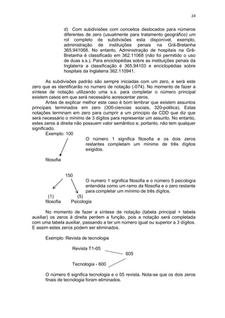 24
d) Com subdivisões com conceitos deslocados para números
diferentes de zero (usualmente para tratamento geográfico) um
rol completo de subdivisões esta disponível, exemplo,
administração de instituições penais na Grã-Bretanha
365.941068. No entanto, Administração de hospitais na Grã-
Bretanha é classificado em 362.11068 (não foi permitido o uso
de duas s.s.). Para enciclopédias sobre as instituições penais da
Inglaterra a classificação é 365.94103 e enciclopédias sobre
hospitais da Inglaterra 362.110941.
As subdivisões padrão são sempre iniciadas com um zero, e será este
zero que as identificarão no numero de notação (-074). No momento de fazer a
síntese de notação utilizando uma s.s. para completar o número principal
existem casos em que será necessário acrescentar zeros.
Antes de explicar melhor este caso é bom lembrar que existem assuntos
principais terminados em zero (300-ciencias sociais, 320-politica). Estas
notações terminam em zero para cumprir a um principio da CDD que diz que
será necessário o mínimo de 3 dígitos para representar um assunto. No entanto,
estes zeros à direita não possuem valor semântico e, portanto, não tem qualquer
significado.
Exemplo: 100
O número 1 significa filosofia e os dois zeros
restantes completam um mínimo de três dígitos
exigidos.
filosofia
150
O numero 1 significa filosofia e o número 5 psicologia
entendida como um ramo da filosofia e o zero restante
para completar um mínimo de três dígitos.
(1) (5)
filosofia Psicologia
No momento de fazer a síntese de notação (tabela principal + tabela
auxiliar) os zeros à direita perdem a função, pois a notação será completada
com uma tabela auxiliar, passando a ter um número igual ou superior a 3 dígitos.
E assim estes zeros podem ser eliminados.
Exemplo: Revista de tecnologia
Revista T1-05
605
Tecnologia - 600
O número 6 significa tecnologia e o 05 revista. Nota-se que os dois zeros
finais de tecnologia foram eliminados.
 