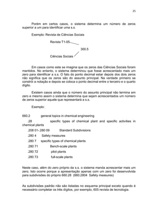 25
Porém em certos casos, o sistema determina um número de zeros
superior a um para identificar uma s.s.
Exemplo: Revista de Ciências Sociais
Revista T1-05
300.5
Ciências Sociais
Em casos como este se imagina que os zeros das Ciências Sociais foram
mantidos. No entanto, o sistema determinou que fosse acrescentado mais um
zero para identificar a s.s. O fato do ponto decimal estar depois dos dois zeros
não significa que os zeros são do assunto principal. Na verdade primeiro se
constrói a notação e depois se coloca o ponto decimal entre o terceiro e o quarto
dígito.
Existem casos ainda que o número do assunto principal não termina em
zero e mesmo assim o sistema determina que sejam acrescentados um número
de zeros superior aquele que representará a s.s.
Exemplo:
660.2 general topics in chemical engineering
.28 specific types of chemical plant and specific activities in
chemical plants
.208 01-.280 09 Standard Subdivisions
.280 4 Safety measures
.280 7 specific types of chemical plants
.280 71 Bench-scale plants
.280 72 pilot plants
.280 73 full-scale plants
Neste caso, além do zero próprio da s.s. o sistema manda acrescentar mais um
zero. Isto ocorre porque a apresentação apenas com um zero foi desenvolvida
para subdivisões do próprio 660.28 (660.2804 Safety measures)
As subdivisões padrão não são listadas no esquema principal exceto quando é
necessário completar os três dígitos, por exemplo, 605 revista de tecnologia.
 