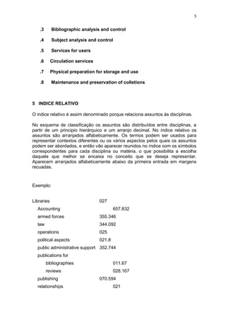 5
.3 Bibliographic analysis and control
.4 Subject analysis and control
.5 Services for users
.6 Circulation services
.7 Physical preparation for storage and use
.8 Maintenance and preservation of colletions
5 INDICE RELATIVO
O indice relativo é assim denominado porque relaciona assuntos às disciplinas.
No esquema de classificação os assuntos são distribuídos entre disciplinas, a
partir de um principio hierárquico e um arranjo decimal. No índice relativo os
assuntos são arranjados alfabeticamente. Os termos podem ser usados para
representar contextos diferentes ou os vários aspectos pelos quais os assuntos
podem ser abordados, e então vão aparecer reunidos no índice com os símbolos
correspondentes para cada disciplina ou matéria, o que possibilita a escolha
daquele que melhor se encaixa no conceito que se deseja representar.
Aparecem arranjados alfabeticamente abaixo da primeira entrada em margens
recuadas.
Exemplo:
Libraries 027
Accounting 657.832
armed forces 355.346
law 344.092
operations 025
political aspects 021.8
public administrative support 352.744
publications for
bibliographies 011.67
reviews 028.167
publishing 070.594
relationships 021
 