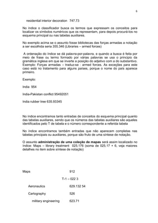 6
residential interior decoration 747.73
No índice o classificador busca os termos que expressam os conceitos para
localizar os símbolos numéricos que os representam, para depois procurá-los no
esquema principal ou nas tabelas auxiliares.
No exemplo acima se o assunto fosse bibliotecas das forças armadas a notação
a ser escolhida seria 355.346 (Libraries – armed forces)
A ordenação do índice se dá palavra-por-palavra, e quando a busca é feita por
meio de frase ou termo formado por várias palavras se usa o principio da
gramática inglesa em que se inverte a posição do adjetivo com a do substantivo.
Exemplo: Forças armadas – traduz-se : armed forces. As exceções para este
caso está no tratamento para alguns países, porque o nome do país aparece
primeiro.
Exemplo:
India 954
India-Pakistan conflict 95492051
India rubber tree 635.93345
No índice encontramos tanto entradas de conceitos do esquema principal quanto
das tabelas auxiliares, sendo que os números das tabelas auxiliares são aqueles
identificados pelo T de tabela e o número correspondente a referida tabela
No índice encontramos também entradas que não aparecem completas nas
tabelas principais ou auxiliares, porque são fruto de uma síntese de notação.
O assunto administração de uma coleção de mapas será assim localizado no
índice: Maps – library treatment 025.176 (soma de 025.17 + 6, veja maiores
detalhes no item sobre síntese de notação)
Maps 912
T-1 – 022 3
Aeronautics 629.132 54
Cartography 526
military engineering 623.71
 