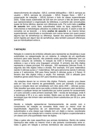 9
desenvolvimento de coleções - 025.2, controle bibliográfico – 025.3, serviços ao
usuário – 025.5, serviços de circulação – 025.6, Espaço físico – 025.7 e
preservação de coleções – 025.8) formam o todo da classe superordenada
(025). Todas essas subdivisões de 025 tem em comum o fato de serem ações
que operacionalizam a organização da biblioteca, e portanto são conceituadas
quase de forma idêntica, apenas com diferenças sutis. Por outro lado a análise
de assunto tem como itens subordinados todos os tipos específicos de
instrumentos e metodologias utilizados na análise de assunto. E assim a rede de
conceitos vai se tecendo – o tema analise de assunto é ao mesmo tempo
superordenado, subordinado e coordenado com outros temas com quem possui
alguma tipo de semelhança ou diferença. Apesar dos assuntos coordenados
serem ligados por algum tipo de semelhança, eles também possuem diferenças
que os individualizam entre si.
7 NOTAÇÃO
Notação é o sistema de símbolos utilizado para representar as disciplinas e suas
subdivisões na categorização de um sistema. A notação dá um significado
exclusivo para cada assunto, não podendo existir assuntos diferentes com um
mesmo conjunto de símbolos. A notação da CDD é formada por números
arábicos o que a torna uma linguagem universal. O primeiro dos três dígitos
representa a classe principal. Por exemplo , 500 representa Ciências Puras. O
segundo dos três dígitos indica a divisão. Por exemplo, 510 para matemática
(sendo 5 ciências puras e 1 matemática), 520 para astronomia (sendo 5 ciências
puras e 2 astronomia, 530 para física (sendo 5 ciências puras e 3 física). O
terceiro dos três dígitos indica a seção. Por exemplo, 530 é utilizado para
trabalhos gerais sobre física e 531 para mecânica clássica.
As notações devem ter no mínimo três dígitos. Portanto, quando uma classe
está em seu nível máximo de generalidade, como por exemplo, 5 (ciências
puras) a notação deve ser completada com dois zeros (500 – ciências puras).
Vale ressaltar que estes zeros que estão a direita não possuem valor semântico,
e podem a qualquer tempo ser substituídos por outros quando for acrescentado
um outro conceito a este primeiro (exemplo: 605 – revista de tecnologia, onde 6
e tecnologia e 05 e a s.s. para revista). Neste caso os dois últimos zeros de
tecnologia (que não tinham valor semântico) foram substituídos por 05 (s.s. para
periódicos).
Devido a notação apresentar-se hierarquicamente, de acordo com o
comprimento da notação os conceitos terão maior ou menor nível de
especificidade. Algarismos de um determinado nível são habitualmente
subordinados a uma classe cuja notação tem um dígito a menos; coordenada
com um classe cuja notação tem o mesmo número de dígitos e superordenada a
um classe com uma quantidade maior de dígitos.
Cães e gatos são mais específicos que animais domésticos. Dentro da cadeia
hierárquica eles estão no mesmo nível e são portanto coordenados entre si.
Cães e gatos em relação a animais domésticos são assuntos subordinados
 