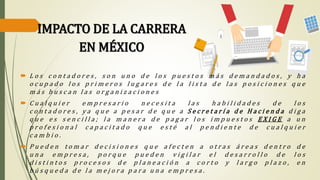 IMPACTO DE LA CARRERA
EN MÉXICO
 L o s c o n t a d o r e s , s o n u n o d e l o s p u e s t o s m á s d e m a n d a d o s , y h a
o c u p a d o l o s p r i m e r o s l u g a r e s d e l a l i s t a d e l a s p o s i c i o n e s q u e
m á s b u s c a n l a s o r g a n i z a c i o n e s
 C u a l q u i e r e m p r e s a r i o n e c e s i t a l a s h a b i l i d a d e s d e l o s
c o n t a d o r e s , y a q u e a p e s a r d e q u e a S e c r e t a r í a d e H a c i e n d a d i g a
q u e e s s e n c i l l a ; l a m a n e r a d e p a g a r l o s i m p u e s t o s E X I G E a u n
p r o f e s i o n a l c a p a c i t a d o q u e e s t é a l p e n d i e n t e d e c u a l q u i e r
c a m b i o .
 P u e d e n t o m a r d e c i s i o n e s q u e a f e c t e n a o t r a s á r e a s d e n t r o d e
u n a e m p r e s a , p o r q u e p u e d e n v i g i l a r e l d e s a r r o l l o d e l o s
d i s t i n t o s p r o c e s o s d e p l a n e a c i ó n a c o r t o y l a r g o p l a z o , e n
b ú s q u e d a d e l a m e j o r a p a r a u n a e m p r e s a .
 