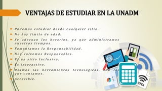 VENTAJAS DE ESTUDIAR EN LA UNADM
 P o d e m o s e s t u d i a r d e s d e c u a l q u i e r s i t i o .
 N o h a y l i m i t e d e e d a d .
 S e a d e c u a n l o s h o r a r i o s , y a q u e a d m i n i s t r a m o s
n u e s t r o s t i e m p o s .
 F o m e n t a m o s l a R e s p o n s a b i l i d a d .
 N o s v o l v e m o s R e s p o n s a b l e s .
 E s u n s i t i o I n c l u s i v o .
 E s i n t e r a c t i v o .
 U s a m o s l a s h e r r a m i e n t a s t e c n o l ó g i c a s , c o n l a s
q u e c o n t a m o s .
 A c c e s i b l e .
 