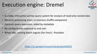 cloud.developerdays.pl@DeveloperDaysPL
Execution engine: Dremel
• Scalable, interactive ad-hoc query system for analysis of read-only nested data
• Dynamic processing trees, in-memory shuffle component
• Dynamic query execution, aided by metadata
• No configs/knobs exposed to end user
• When idle, running Batch Ingests (for free!) - Poseidon
https://ai.google/research/pubs/pub36632
 