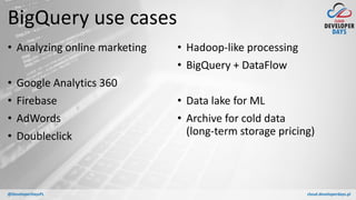 cloud.developerdays.pl@DeveloperDaysPL
BigQuery use cases
• Analyzing online marketing
• Google Analytics 360
• Firebase
• AdWords
• Doubleclick
• Hadoop-like processing
• BigQuery + DataFlow
• Data lake for ML
• Archive for cold data
(long-term storage pricing)
 