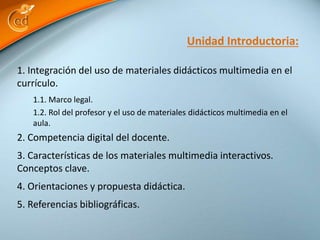 1. Integración del uso de materiales didácticos multimedia en el
currículo.
1.1. Marco legal.
1.2. Rol del profesor y el uso de materiales didácticos multimedia en el
aula.
2. Competencia digital del docente.
3. Características de los materiales multimedia interactivos.
Conceptos clave.
4. Orientaciones y propuesta didáctica.
5. Referencias bibliográficas.
Unidad Introductoria:
 