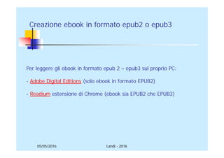 05/05/2016
Creazione ebook in formato epub2 o epub3
Per leggere gli ebook in formato epub 2 – epub3 sul proprio PC:
- Adobe Digital Editions (solo ebook in formato EPUB2)
- Readium estensione di Chrome (ebook sia EPUB2 che EPUB3)
Landi - 2016
 