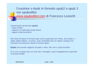 05/05/2016
Creazione e-book in formato epub2 o epub 3
con epubeditor
www.epubeditor.it di Francesco Leonetti
Caratteristiche del formato epub3:
- codice HTML5
- supporto al multimedia (audio/video)
- supporto alla interattività
Altri lettori di ebook in formato epub (come epubreader per firefox, ad esempio, o
adobe digital editions, eccetera), sono compatibili solo con epub2 e dunque non
mostrano correttamente ebook in formato epub3.
Epub2 non prevede supporto ad audio e video, oltre che a script interattivi.
Se si crea un ebook solo con testi, link e immagini, si può tranquillamente esportarlo
in formato EPUB2.
Landi - 2016
 