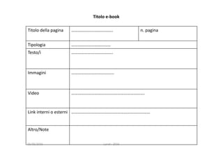 Titolo della pagina ……………………………….. n. pagina
Tipologia ………………………………
Testo/i ………………………………..
Immagini  …………………………………
Video ………………………………………………………….
Link interni o esterni ………………………………………………………………
Altro/Note
Titolo e‐book
05/05/2016 Landi ‐ 2016
 
