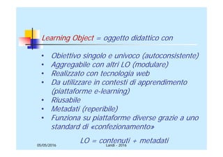 05/05/2016
Learning Object = oggetto didattico con
• Obiettivo singolo e univoco (autoconsistente)
• Aggregabile con altri LO (modulare)
• Realizzato con tecnologia web
• Da utilizzare in contesti di apprendimento
(piattaforme e-learning)
• Riusabile
• Metadati (reperibile)
• Funziona su piattaforme diverse grazie a uno
standard di «confezionamento»
LO = contenuti + metadatiLandi - 2016
 