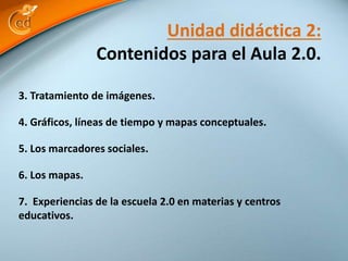 Contenidos para el Aula 2.0. 
3. Tratamiento de imágenes. 
Unidad didáctica 2: 
4. Gráficos, líneas de tiempo y mapas conceptuales. 
5. Los marcadores sociales. 
6. Los mapas. 
7. Experiencias de la escuela 2.0 en materias y centros 
educativos. 
 