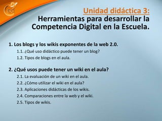 Unidad didáctica 3: 
Herramientas para desarrollar la 
Competencia Digital en la Escuela. 
1. Los blogs y los wikis exponentes de la web 2.0. 
1.1. ¿Qué uso didáctico puede tener un blog? 
1.2. Tipos de blogs en el aula. 
2. ¿Qué usos puede tener un wiki en el aula? 
2.1. La evaluación de un wiki en el aula. 
2.2. ¿Cómo utilizar el wiki en el aula? 
2.3. Aplicaciones didácticas de los wikis. 
2.4. Comparaciones entre la web y el wiki. 
2.5. Tipos de wikis. 
 