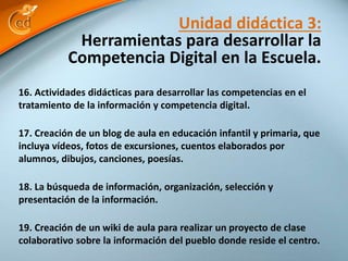 Unidad didáctica 3: 
Herramientas para desarrollar la 
Competencia Digital en la Escuela. 
16. Actividades didácticas para desarrollar las competencias en el 
tratamiento de la información y competencia digital. 
17. Creación de un blog de aula en educación infantil y primaria, que 
incluya vídeos, fotos de excursiones, cuentos elaborados por 
alumnos, dibujos, canciones, poesías. 
18. La búsqueda de información, organización, selección y 
presentación de la información. 
19. Creación de un wiki de aula para realizar un proyecto de clase 
colaborativo sobre la información del pueblo donde reside el centro. 
 