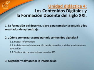 Unidad didáctica 4: 
Los Contenidos Digitales y 
la Formación Docente del siglo XXI. 
1. La formación del docente, clave para cambiar la escuela y los 
resultados de aprendizaje. 
2. ¿Cómo comenzar a preparar mis contenidos digitales? 
2.1. Buscar información. 
2.2. La búsqueda de información desde las redes sociales y su interés en 
educación. 
2.3. Sindicación de contenidos. canales RSS. 
3. Organizar y almacenar la información. 
 
