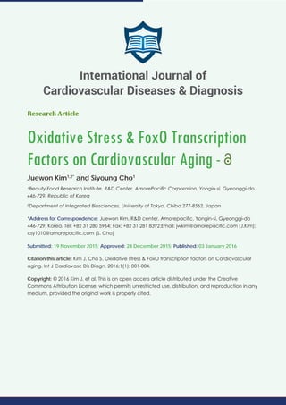 Research Article
Oxidative Stress & FoxO Transcription
Factors on Cardiovascular Aging -
Juewon Kim1,2*
and Siyoung Cho1
a
Beauty Food Research Institute, R&D Center, AmorePacific Corporation, Yongin-si, Gyeonggi-do
446-729, Republic of Korea
b
Department of Integrated Biosciences, University of Tokyo, Chiba 277-8562, Japan
*Address for Correspondence: Juewon Kim, R&D center, Amorepacific, Yongin-si, Gyeonggi-do
446-729, Korea. Tel: +82 31 280 5964; Fax: +82 31 281 8392;Email: jwkim@amorepacific.com (J.Kim);
csy1010@amorepacific.com (S. Cho)
Submitted: 19 November 2015; Approved: 28 December 2015; Published: 03 January 2016
Citation this article: Kim J, Cho S. Oxidative stress & FoxO transcription factors on Cardiovascular
aging. Int J Cardiovasc Dis Diagn. 2016;1(1): 001-004.
Copyright: © 2016 Kim J, et al. This is an open access article distributed under the Creative
Commons Attribution License, which permits unrestricted use, distribution, and reproduction in any
medium, provided the original work is properly cited.
International Journal of
Cardiovascular Diseases & Diagnosis
 